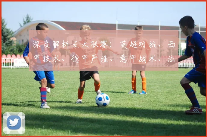 深度解析五大联赛：英超对抗、西甲技术、德甲严谨、意甲战术、法甲新星，各有什么独特魅力？