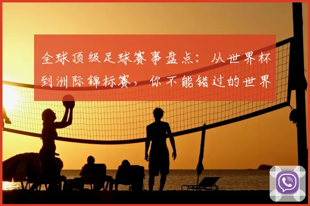 全球顶级足球赛事盘点：从世界杯到洲际锦标赛，你不能错过的世界性足球盛宴