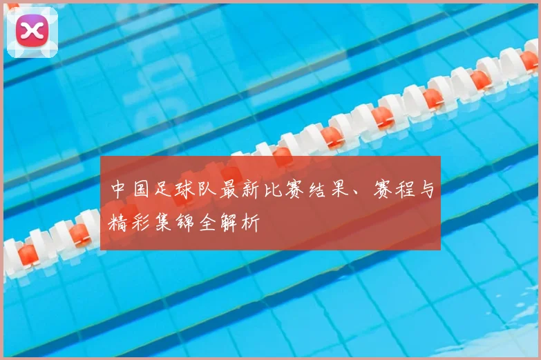中国足球队最新比赛结果、赛程与精彩集锦全解析